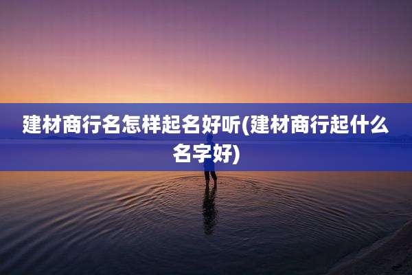 建材商行名怎样起名好听(建材商行起什么名字好)