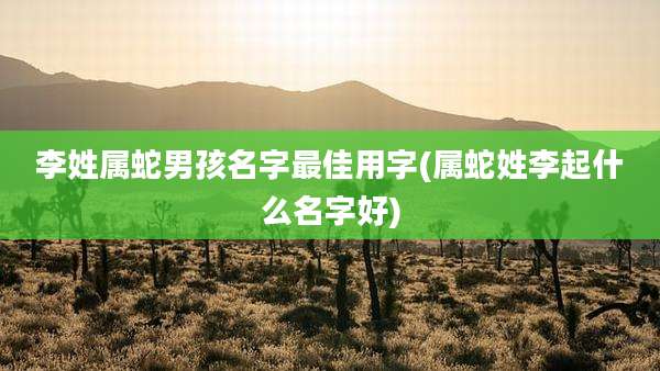 李姓属蛇男孩名字最佳用字(属蛇姓李起什么名字好)