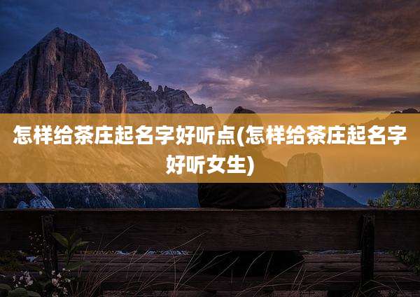 怎样给茶庄起名字好听点(怎样给茶庄起名字好听女生)