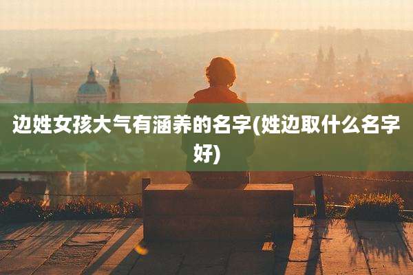 边姓女孩大气有涵养的名字(姓边取什么名字好)