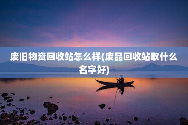 废旧物资回收站怎么样(废品回收站取什么名字好)