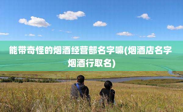 能带奇怪的烟酒经营部名字嘛(烟酒店名字 烟酒行取名)