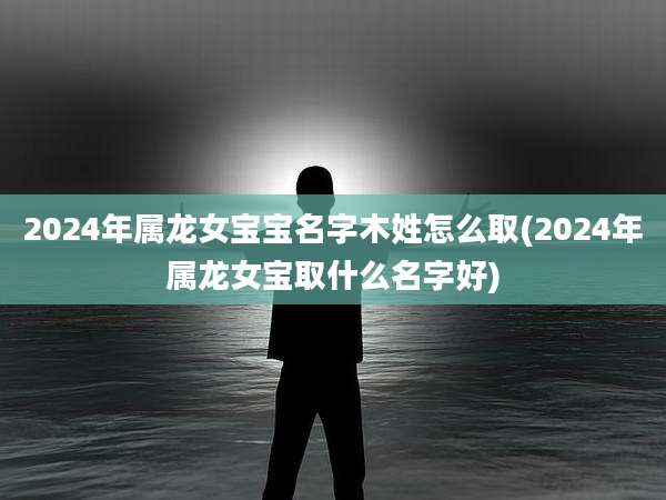 2024年属龙女宝宝名字木姓怎么取(2024年属龙女宝取什么名字好)