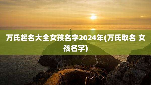 万氏起名大全女孩名字2024年(万氏取名 女孩名字)