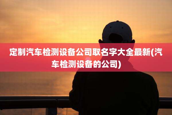 定制汽车检测设备公司取名字大全最新(汽车检测设备的公司)