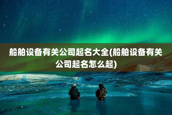 船舶设备有关公司起名大全(船舶设备有关公司起名怎么起)