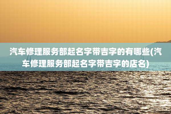 汽车修理服务部起名字带吉字的有哪些(汽车修理服务部起名字带吉字的店名)