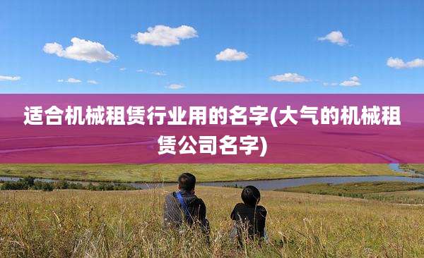 适合机械租赁行业用的名字(大气的机械租赁公司名字)