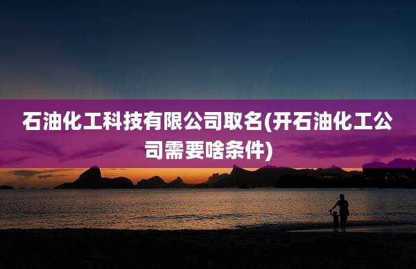 石油化工科技有限公司取名(开石油化工公司需要啥条件)