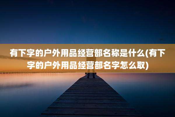 有下字的户外用品经营部名称是什么(有下字的户外用品经营部名字怎么取)