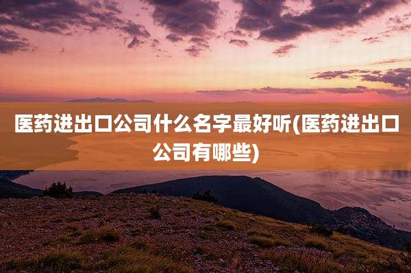 医药进出口公司什么名字最好听(医药进出口公司有哪些)