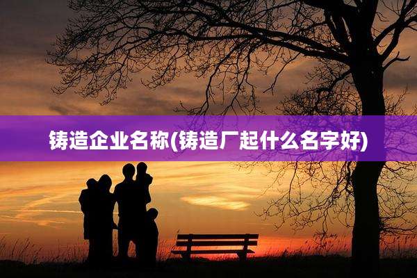 铸造企业名称(铸造厂起什么名字好)