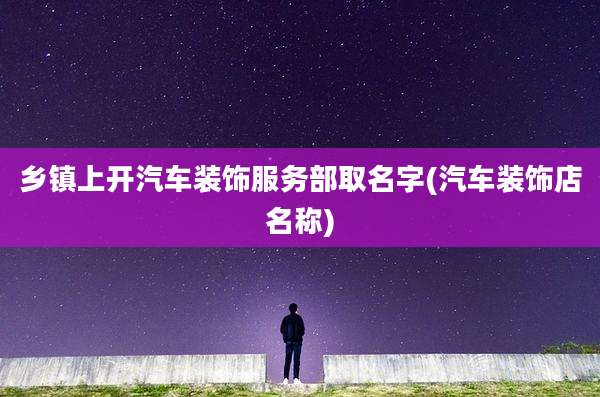乡镇上开汽车装饰服务部取名字(汽车装饰店名称)