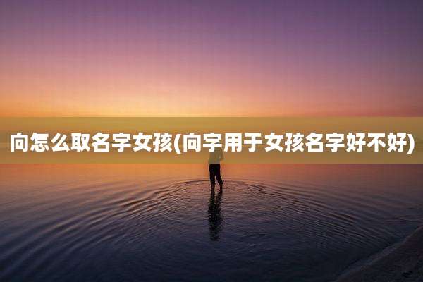 向怎么取名字女孩(向字用于女孩名字好不好)