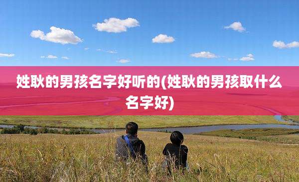 姓耿的男孩名字好听的(姓耿的男孩取什么名字好)