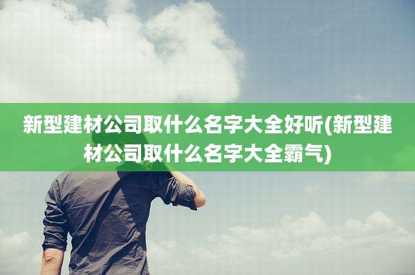 新型建材公司取什么名字大全好听(新型建材公司取什么名字大全霸气)