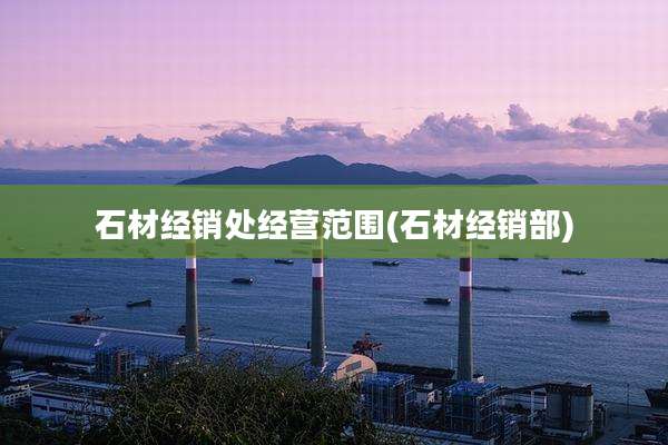 石材经销处经营范围(石材经销部)