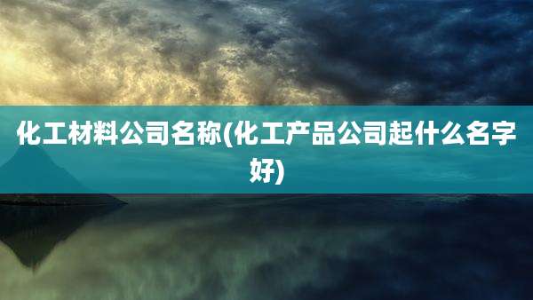 化工材料公司名称(化工产品公司起什么名字好)