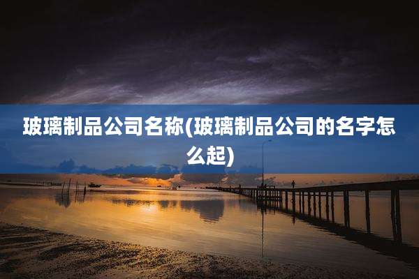 玻璃制品公司名称(玻璃制品公司的名字怎么起)