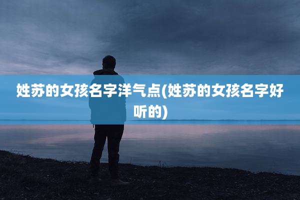 姓苏的女孩名字洋气点(姓苏的女孩名字好听的)