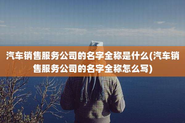 汽车销售服务公司的名字全称是什么(汽车销售服务公司的名字全称怎么写)