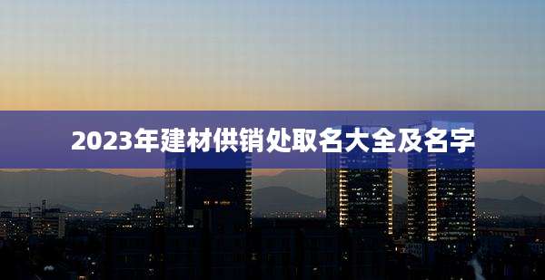 2023年建材供销处取名大全及名字
