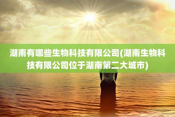 湖南有哪些生物科技有限公司(湖南生物科技有限公司位于湖南第二大城市)