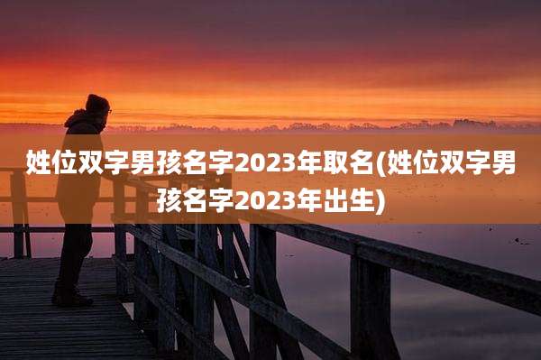 姓位双字男孩名字2023年取名(姓位双字男孩名字2023年出生)