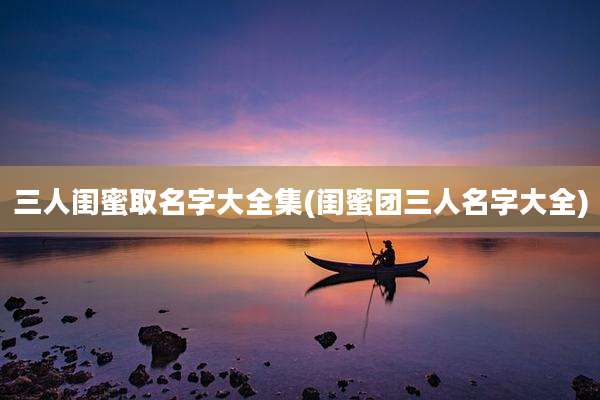 三人闺蜜取名字大全集(闺蜜团三人名字大全)