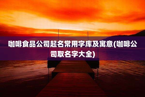 咖啡食品公司起名常用字库及寓意(咖啡公司取名字大全)