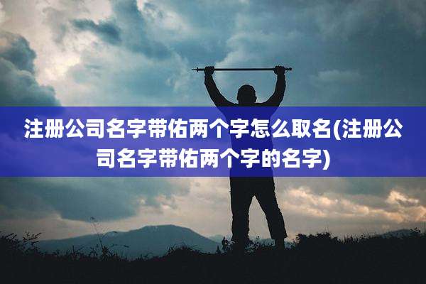 注册公司名字带佑两个字怎么取名(注册公司名字带佑两个字的名字)