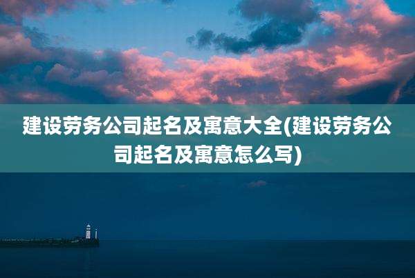 建设劳务公司起名及寓意大全(建设劳务公司起名及寓意怎么写)