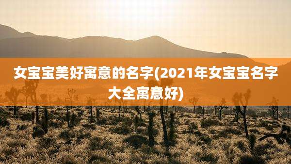 女宝宝美好寓意的名字(2021年女宝宝名字大全寓意好)