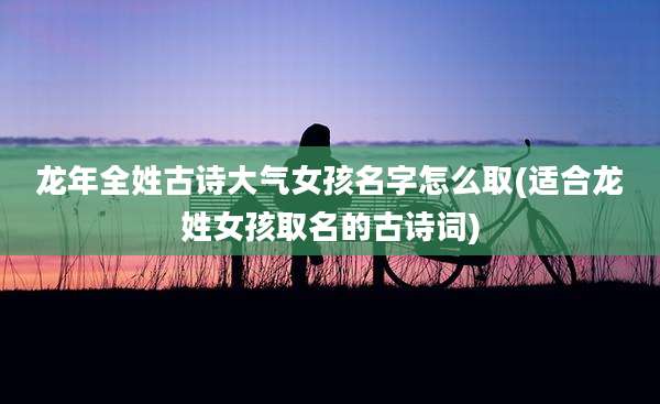 龙年全姓古诗大气女孩名字怎么取(适合龙姓女孩取名的古诗词)