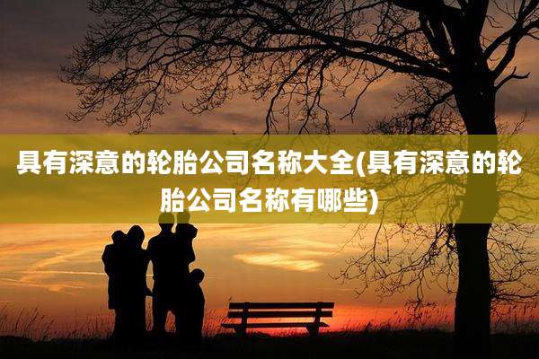 具有深意的轮胎公司名称大全(具有深意的轮胎公司名称有哪些)