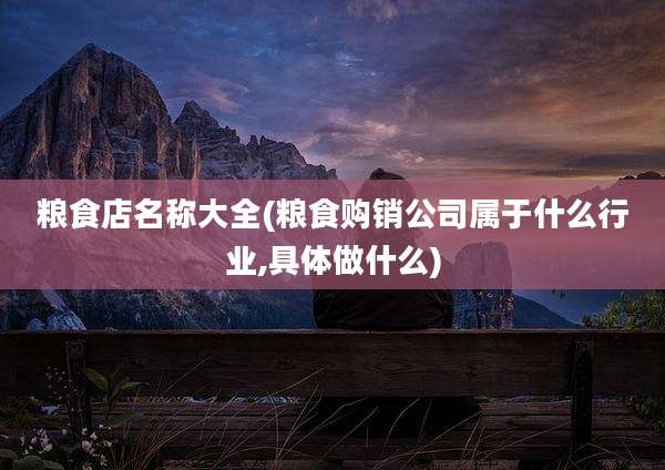 粮食店名称大全(粮食购销公司属于什么行业,具体做什么)