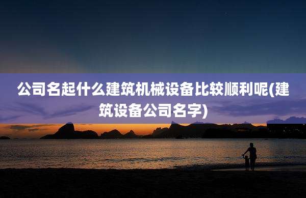 公司名起什么建筑机械设备比较顺利呢(建筑设备公司名字)