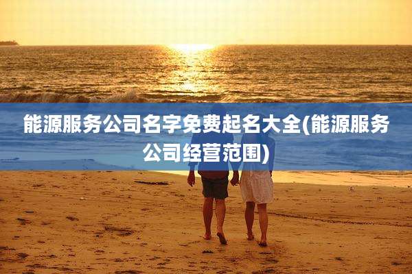 能源服务公司名字免费起名大全(能源服务公司经营范围)