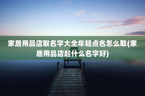 家居用品店取名字大全年轻点名怎么取(家居用品店起什么名字好)