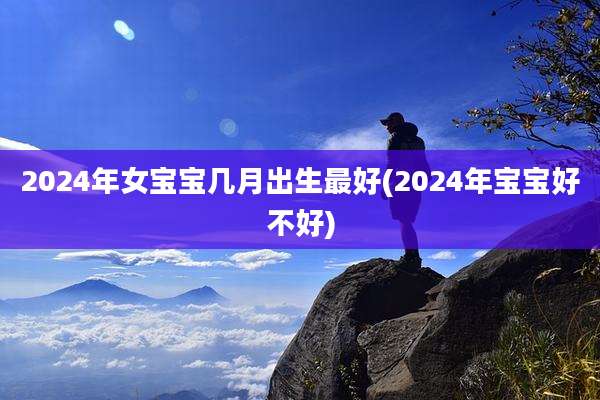 2024年女宝宝几月出生最好(2024年宝宝好不好)