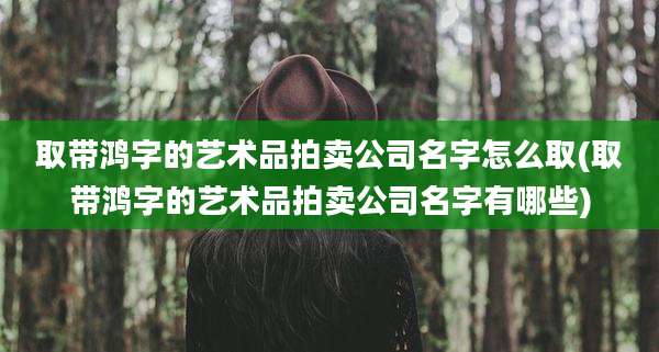 取带鸿字的艺术品拍卖公司名字怎么取(取带鸿字的艺术品拍卖公司名字有哪些)