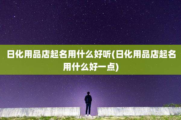 日化用品店起名用什么好听(日化用品店起名用什么好一点)