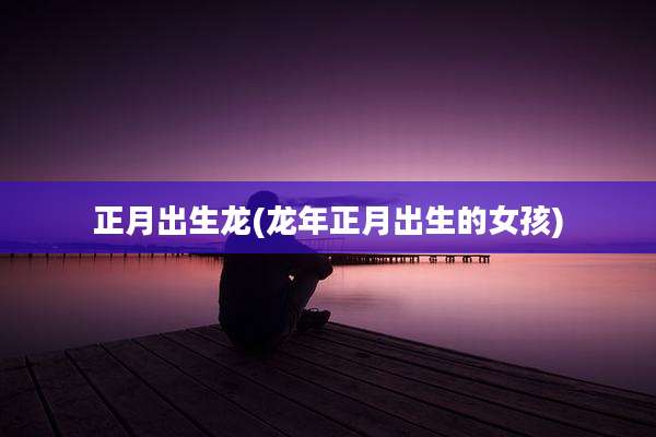 正月出生龙(龙年正月出生的女孩)