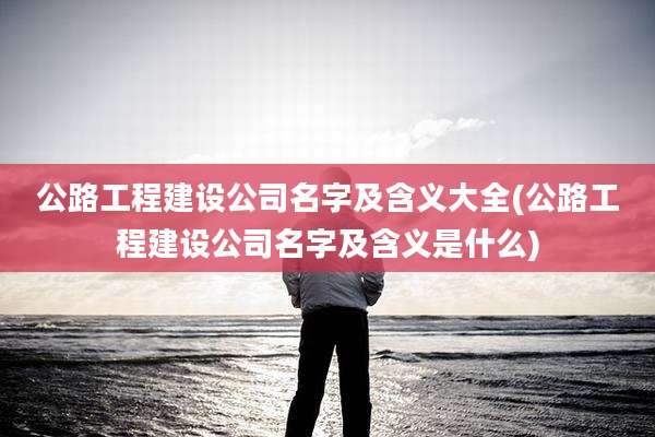 公路工程建设公司名字及含义大全(公路工程建设公司名字及含义是什么)
