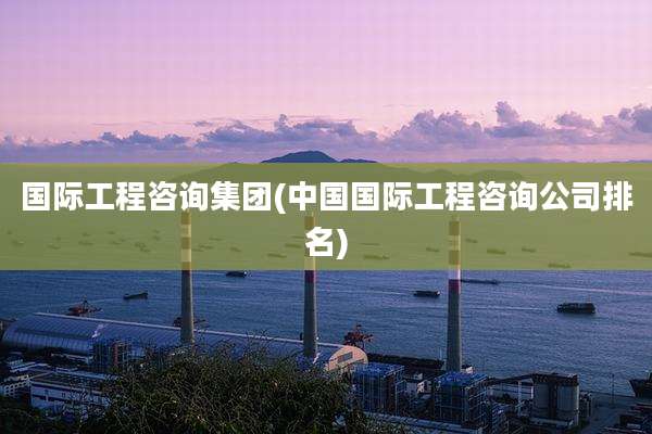 国际工程咨询集团(中国国际工程咨询公司排名)