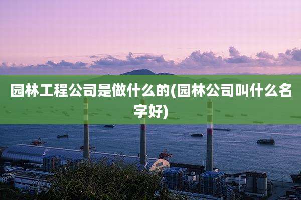 园林工程公司是做什么的(园林公司叫什么名字好)