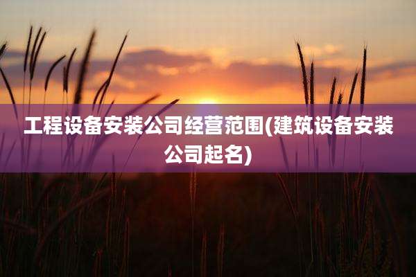 工程设备安装公司经营范围(建筑设备安装公司起名)