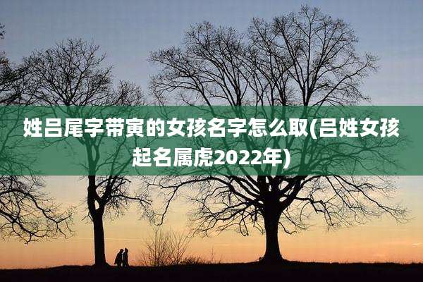 姓吕尾字带寅的女孩名字怎么取(吕姓女孩起名属虎2022年)