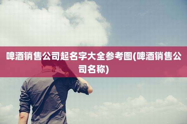 啤酒销售公司起名字大全参考图(啤酒销售公司名称)