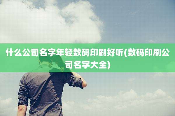什么公司名字年轻数码印刷好听(数码印刷公司名字大全)